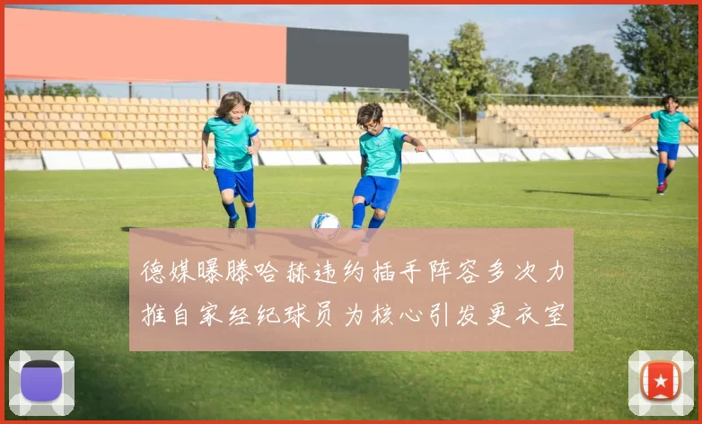 德媒曝滕哈赫违约插手阵容多次力推自家经纪球员为核心引发更衣室争议